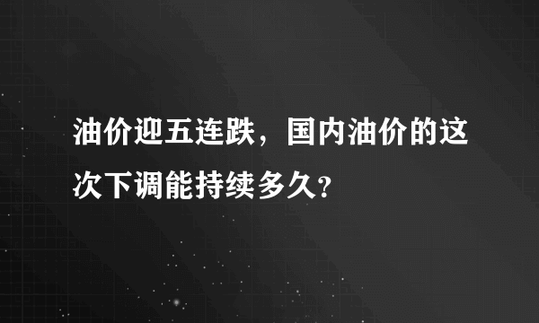 油价迎五连跌，国内油价的这次下调能持续多久？