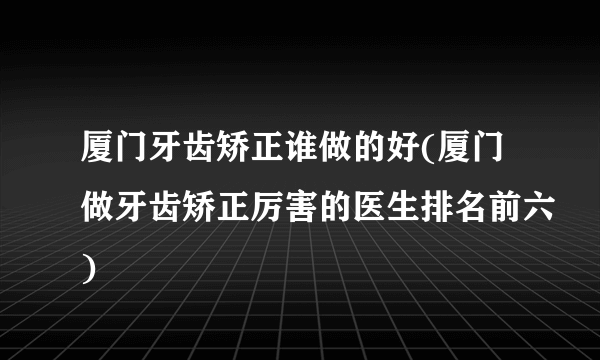 厦门牙齿矫正谁做的好(厦门做牙齿矫正厉害的医生排名前六)