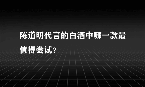 陈道明代言的白酒中哪一款最值得尝试？