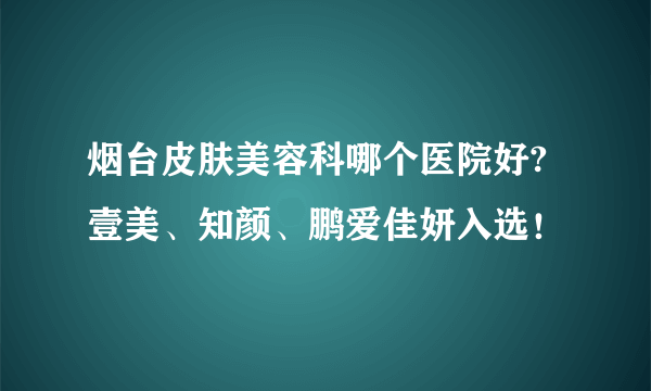 烟台皮肤美容科哪个医院好?壹美、知颜、鹏爱佳妍入选！