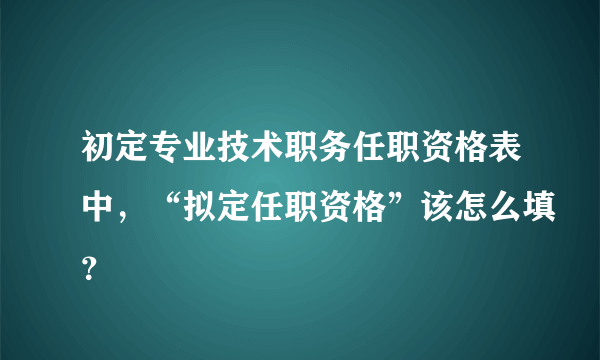 初定专业技术职务任职资格表中，“拟定任职资格”该怎么填？