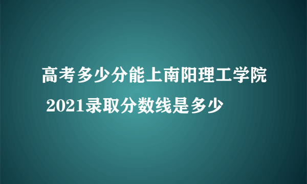 高考多少分能上南阳理工学院 2021录取分数线是多少