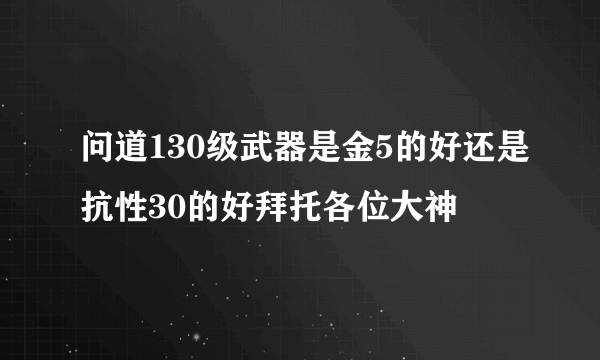 问道130级武器是金5的好还是抗性30的好拜托各位大神