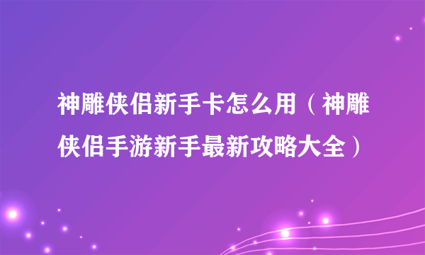 神雕侠侣新手卡怎么用（神雕侠侣手游新手最新攻略大全）