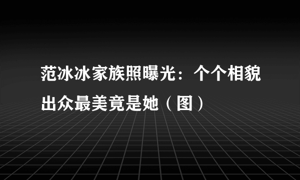 范冰冰家族照曝光：个个相貌出众最美竟是她（图）