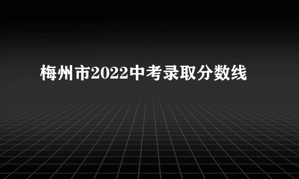 梅州市2022中考录取分数线