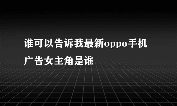 谁可以告诉我最新oppo手机广告女主角是谁