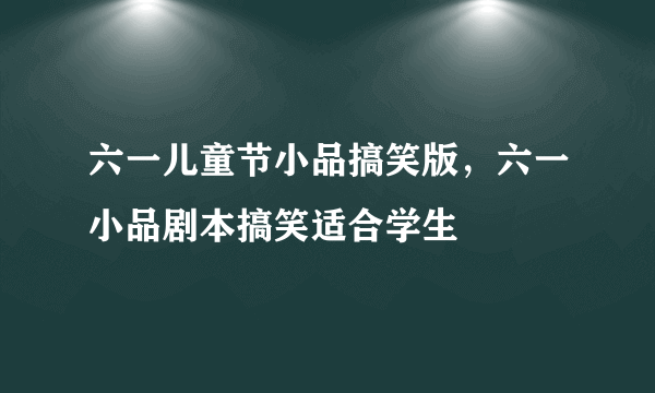 六一儿童节小品搞笑版，六一小品剧本搞笑适合学生