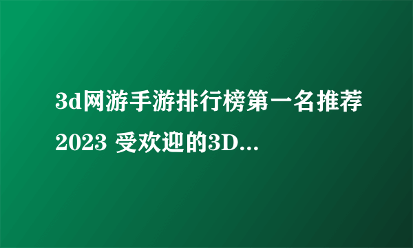 3d网游手游排行榜第一名推荐2023 受欢迎的3D网络游戏有哪些