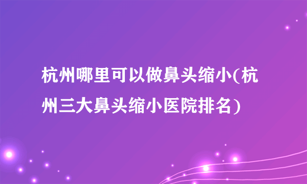 杭州哪里可以做鼻头缩小(杭州三大鼻头缩小医院排名)