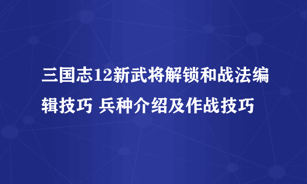 三国志12新武将解锁和战法编辑技巧 兵种介绍及作战技巧