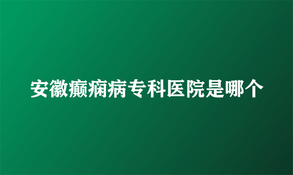 安徽癫痫病专科医院是哪个