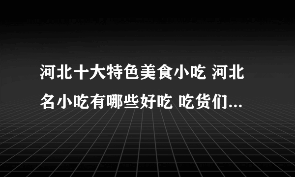 河北十大特色美食小吃 河北名小吃有哪些好吃 吃货们千万别错过的河北名吃