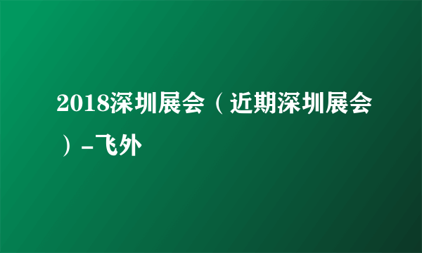 2018深圳展会（近期深圳展会）-飞外