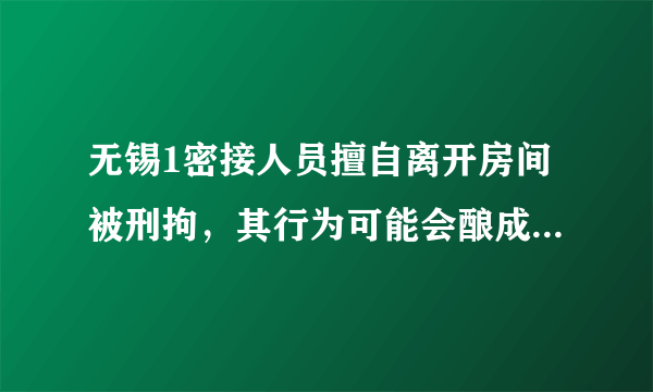 无锡1密接人员擅自离开房间被刑拘，其行为可能会酿成什么后果？