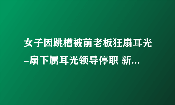 女子因跳槽被前老板狂扇耳光-扇下属耳光领导停职 新闻-飞外网