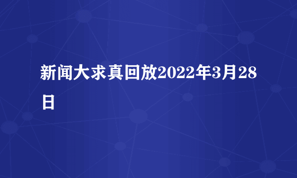 新闻大求真回放2022年3月28日