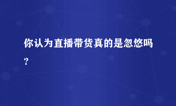 你认为直播带货真的是忽悠吗？