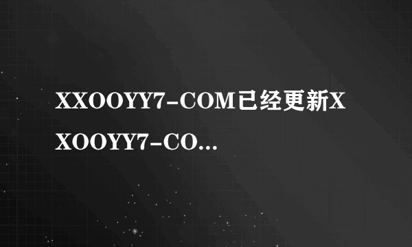 XXOOYY7-COM已经更新XXOOYY7-COM如何进入？