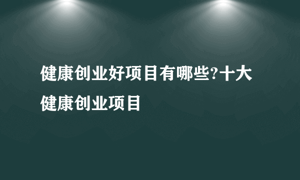 健康创业好项目有哪些?十大健康创业项目