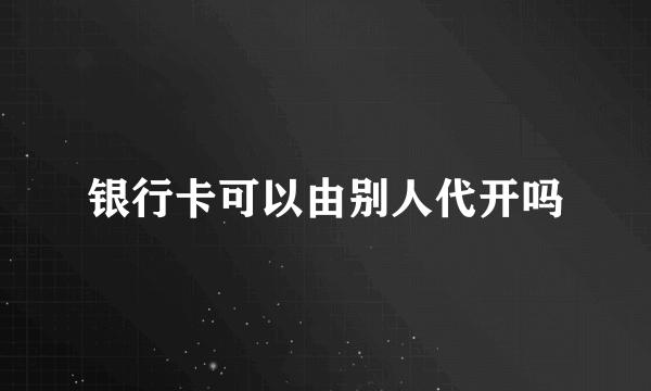 银行卡可以由别人代开吗