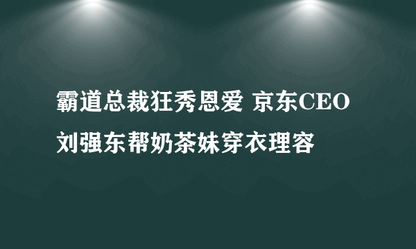 霸道总裁狂秀恩爱 京东CEO刘强东帮奶茶妹穿衣理容