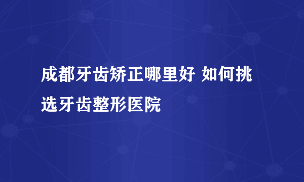 成都牙齿矫正哪里好 如何挑选牙齿整形医院