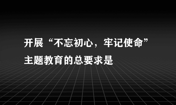 开展“不忘初心，牢记使命”主题教育的总要求是