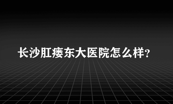 长沙肛瘘东大医院怎么样？