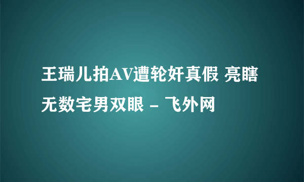 王瑞儿拍AV遭轮奸真假 亮瞎无数宅男双眼 - 飞外网