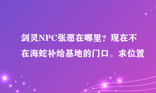 剑灵NPC张愿在哪里？现在不在海蛇补给基地的门口。求位置