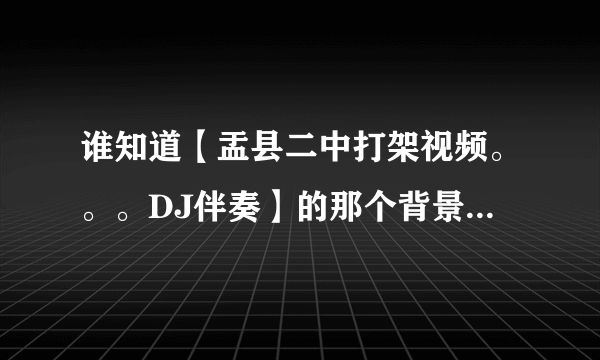 谁知道【盂县二中打架视频。。。DJ伴奏】的那个背景音乐叫什么？