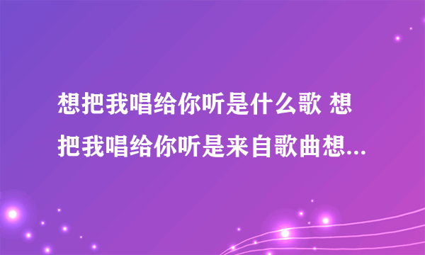 想把我唱给你听是什么歌 想把我唱给你听是来自歌曲想把我唱给你听