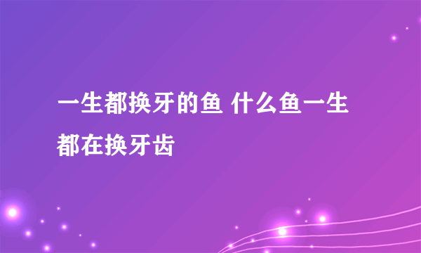 一生都换牙的鱼 什么鱼一生都在换牙齿