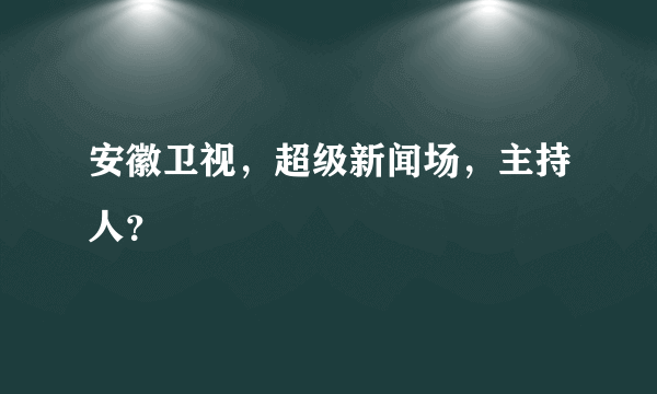 安徽卫视，超级新闻场，主持人？