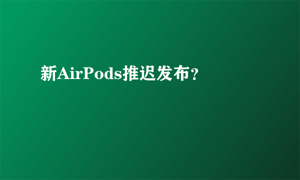 新AirPods推迟发布？