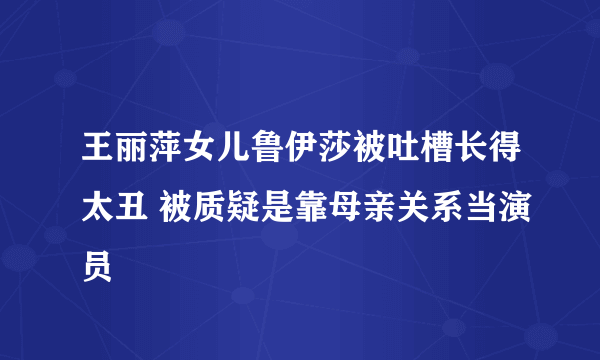 王丽萍女儿鲁伊莎被吐槽长得太丑 被质疑是靠母亲关系当演员