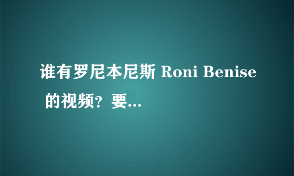 谁有罗尼本尼斯 Roni Benise 的视频？要能够下载下来的，以前有但是弄丢了，现在网上很难找到了。