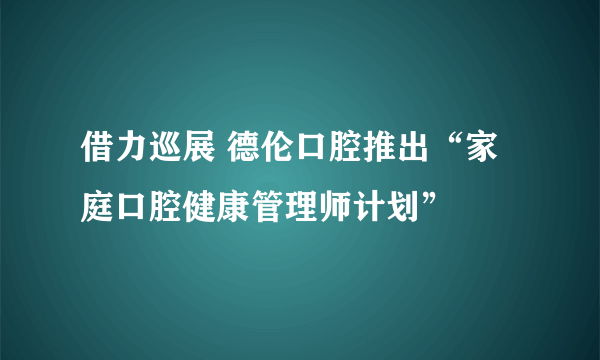 借力巡展 德伦口腔推出“家庭口腔健康管理师计划”