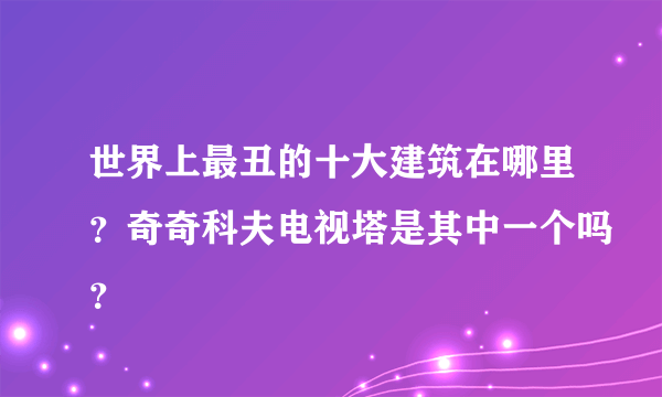 世界上最丑的十大建筑在哪里？奇奇科夫电视塔是其中一个吗？