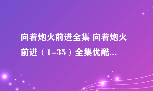 向着炮火前进全集 向着炮火前进（1-35）全集优酷高清观看 向着炮火前进电视剧大结局剧情