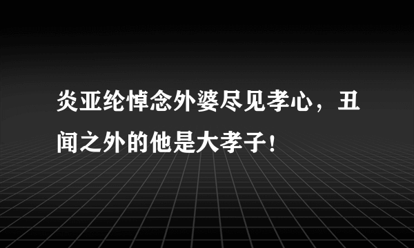 炎亚纶悼念外婆尽见孝心，丑闻之外的他是大孝子！ 