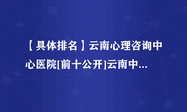 【具体排名】云南心理咨询中心医院[前十公开]云南中西医医院看心理