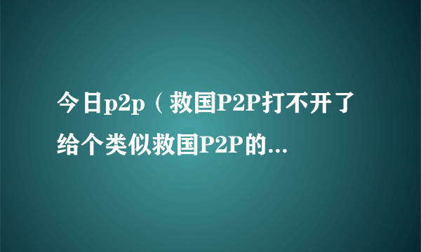 今日p2p（救国P2P打不开了给个类似救国P2P的地址也可以呀~~~~~熦遶）