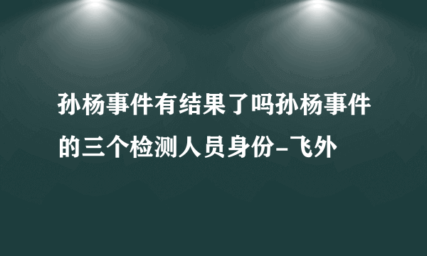 孙杨事件有结果了吗孙杨事件的三个检测人员身份-飞外