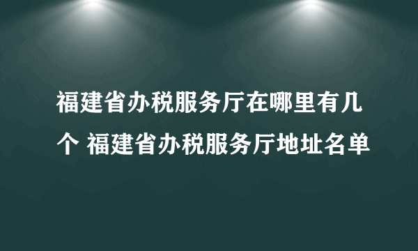 福建省办税服务厅在哪里有几个 福建省办税服务厅地址名单