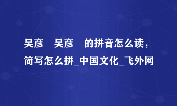 吴彦堃吴彦堃的拼音怎么读，简写怎么拼_中国文化_飞外网