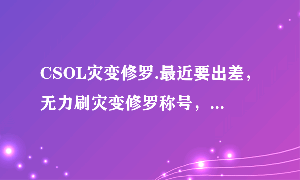 CSOL灾变修罗.最近要出差，无力刷灾变修罗称号，求代刷，诚心诚意第一位！骗子绕道！留下Q.