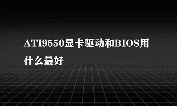 ATI9550显卡驱动和BIOS用什么最好