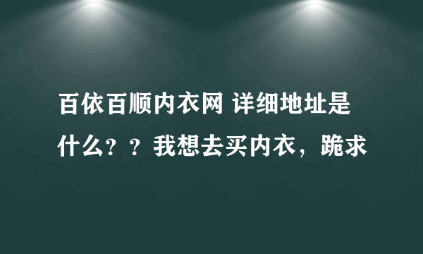 百依百顺内衣网 详细地址是什么？？我想去买内衣，跪求